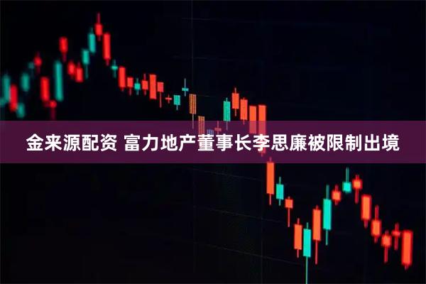 金来源配资 富力地产董事长李思廉被限制出境