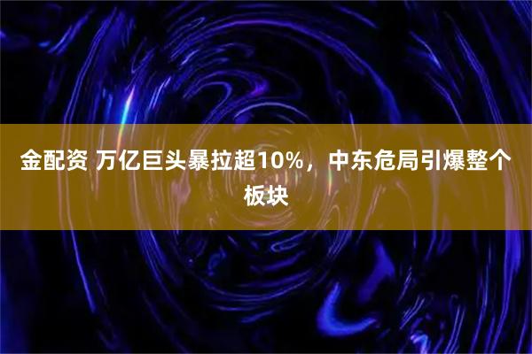 金配资 万亿巨头暴拉超10%，中东危局引爆整个板块