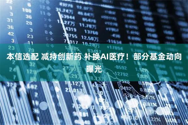 本信选配 减持创新药 补换AI医疗!部分基金动向曝光