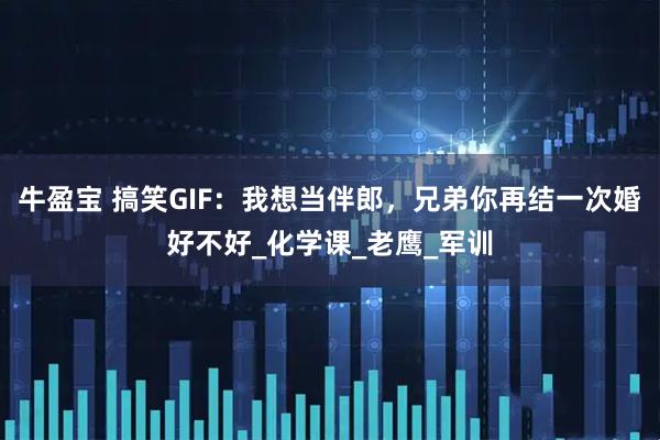 牛盈宝 搞笑GIF:我想当伴郎,兄弟你再结一次婚好不好_化学课_老鹰_军训