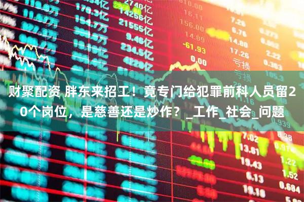 财聚配资 胖东来招工!竟专门给犯罪前科人员留20个岗位,是慈善还是炒作?_工作_社会_问题