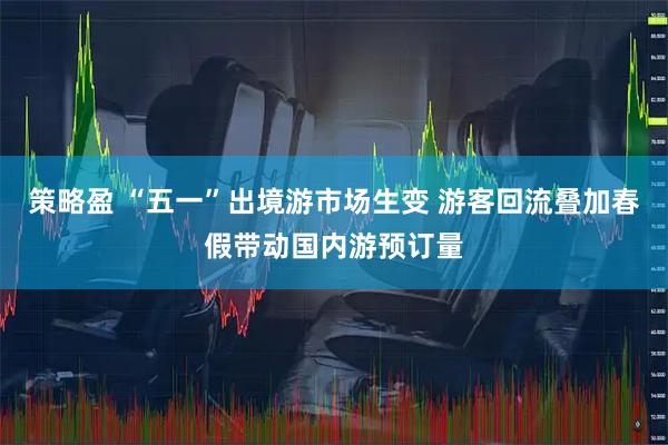 策略盈 “五一”出境游市场生变 游客回流叠加春假带动国内游预订量