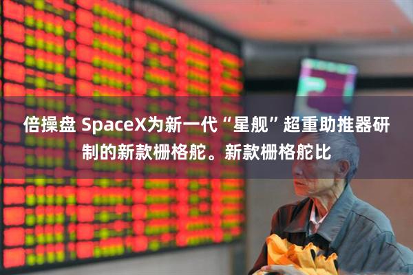 倍操盘 SpaceX为新一代“星舰”超重助推器研制的新款栅格舵。新款栅格舵比
