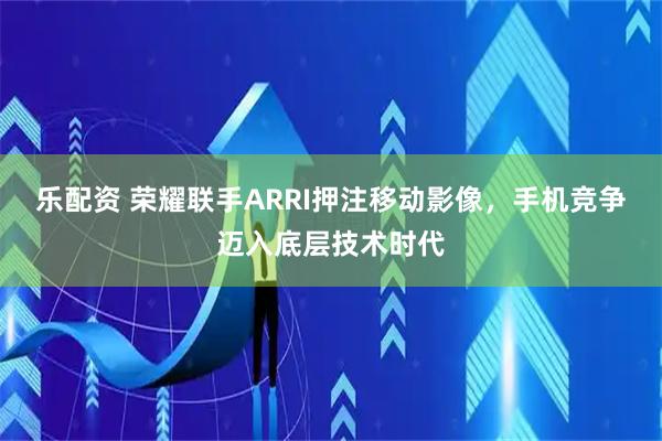 乐配资 荣耀联手ARRI押注移动影像，手机竞争迈入底层技术时代
