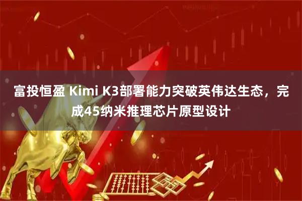 富投恒盈 Kimi K3部署能力突破英伟达生态，完成45纳米推理芯片原型设计