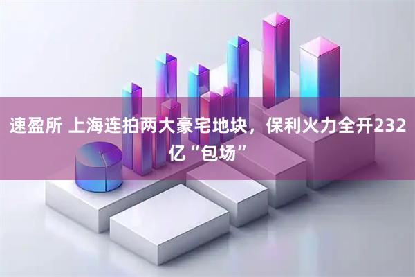 速盈所 上海连拍两大豪宅地块，保利火力全开232亿“包场”