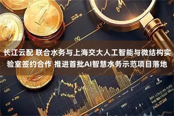 长江云配 联合水务与上海交大人工智能与微结构实验室签约合作 推进首批AI智慧水务示范项目落地