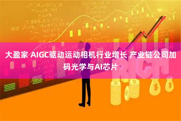 大盈家 AIGC驱动运动相机行业增长 产业链公司加码光学与AI芯片