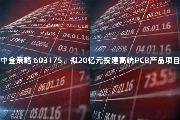 中金策略 603175，拟20亿元投建高端PCB产品项目