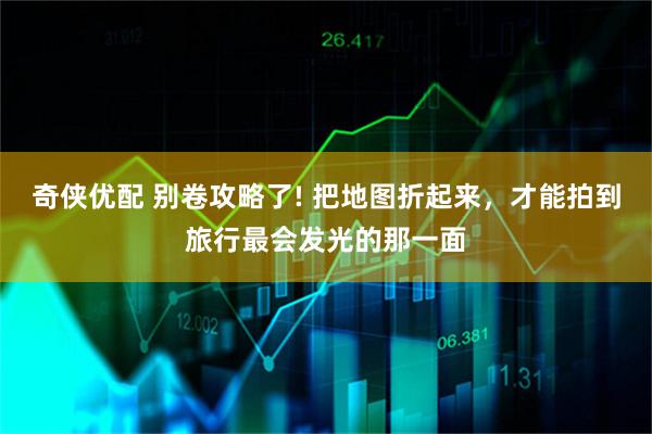 奇侠优配 别卷攻略了! 把地图折起来，才能拍到旅行最会发光的那一面