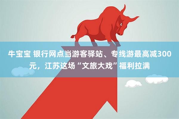 牛宝宝 银行网点当游客驿站、专线游最高减300元，江苏这场“文旅大戏”福利拉满
