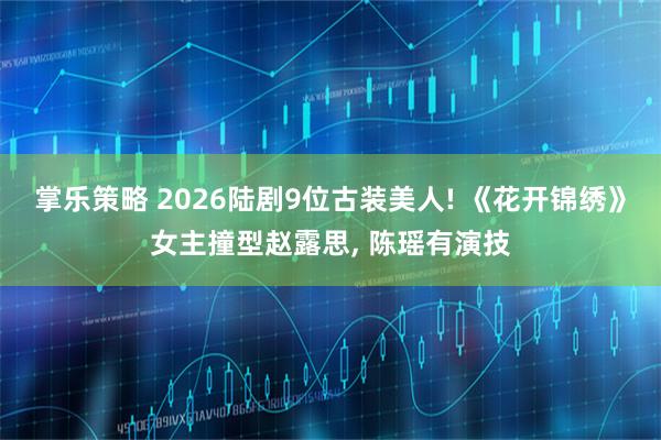 掌乐策略 2026陆剧9位古装美人! 《花开锦绣》女主撞型赵露思, 陈瑶有演技